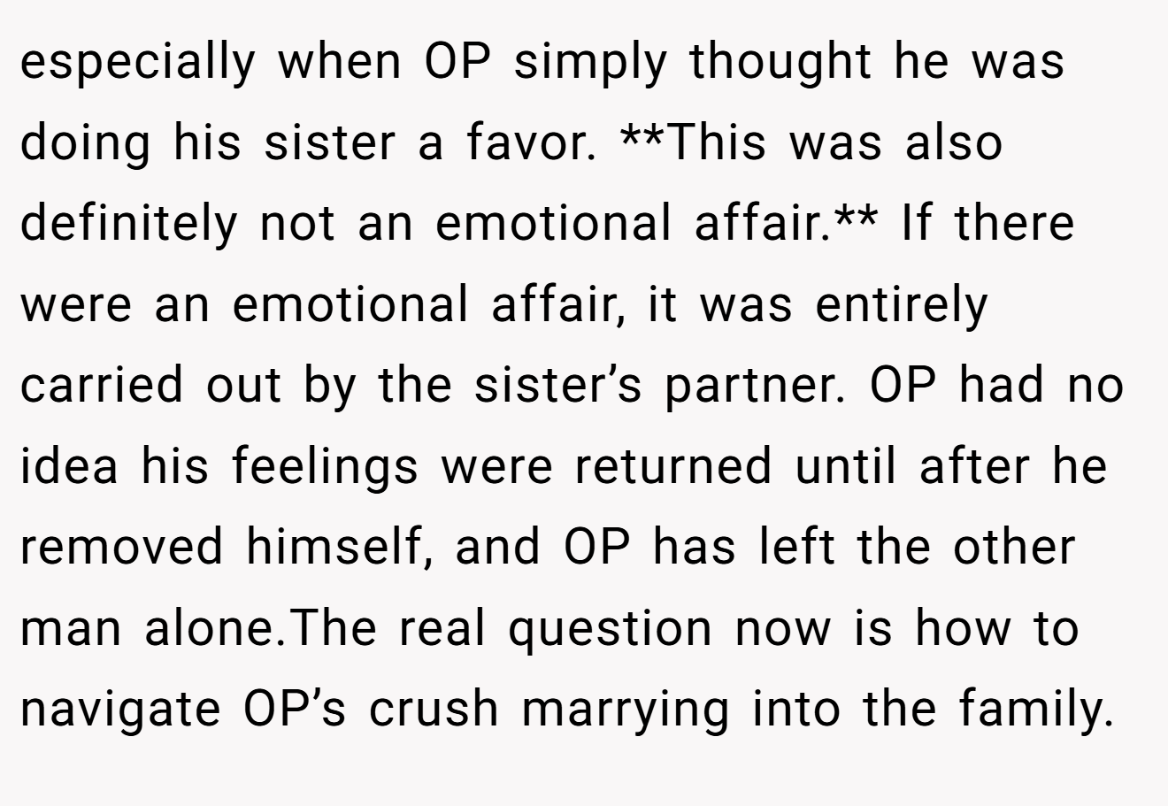 especially when OP simply thought he was doing his sister a favor. **This was also definitely not an emotional affair.** If there were an emotional affair, it was entirely carried out by the sister’s partner. OP had no idea his feelings were returned until after he removed himself, and OP has left the other man alone.The real question now is how to navigate OP’s crush marrying into the family.
