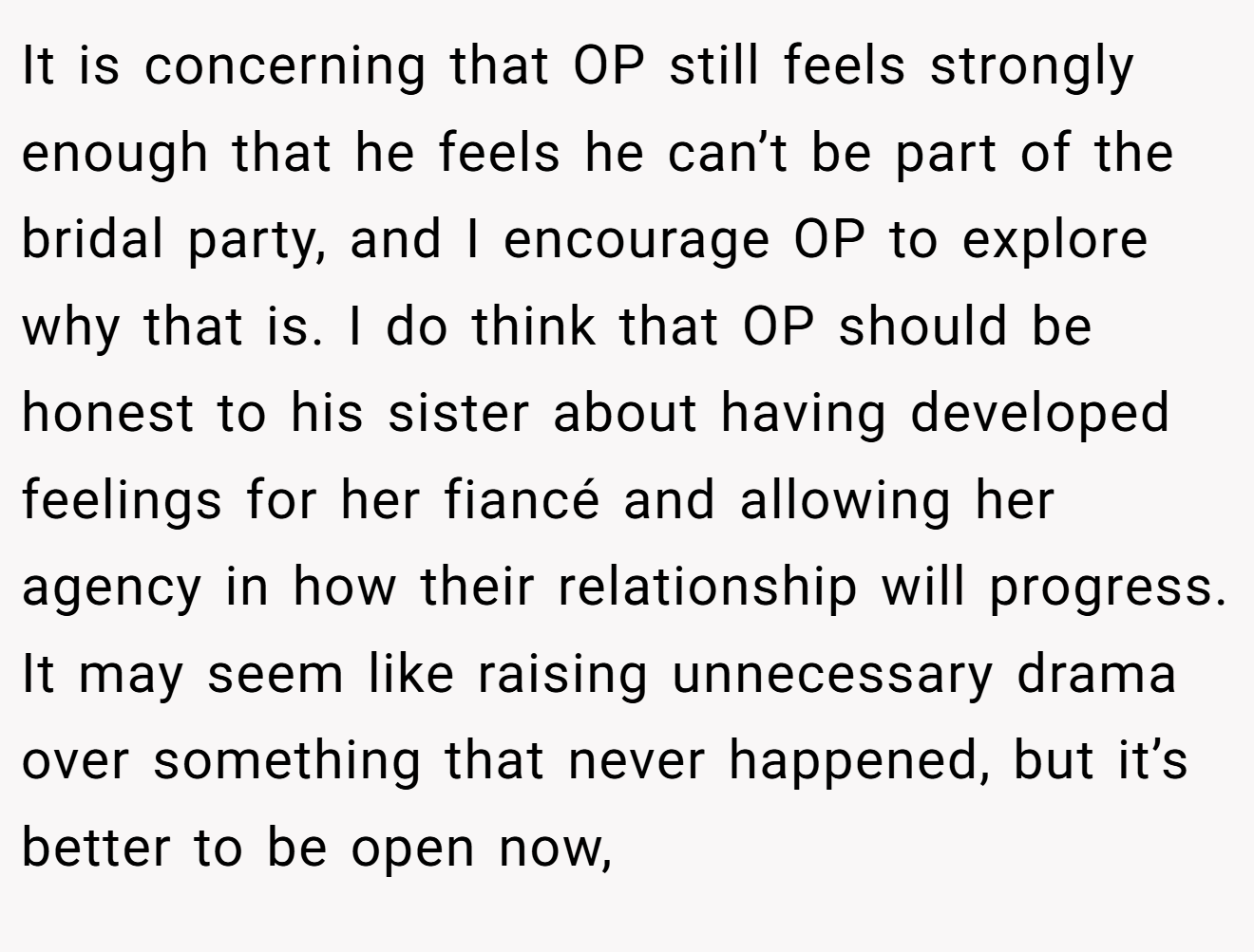 It is concerning that OP still feels strongly enough that he feels he can’t be part of the bridal party, and I encourage OP to explore why that is. I do think that OP should be honest to his sister about having developed feelings for her fiancé and allowing her agency in how their relationship will progress. It may seem like raising unnecessary drama over something that never happened, but it’s better to be open now,