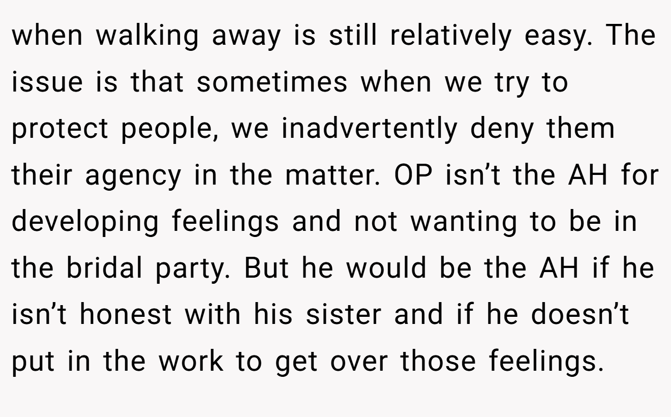 when walking away is still relatively easy. The issue is that sometimes when we try to protect people, we inadvertently deny them their agency in the matter. OP isn’t the AH for developing feelings and not wanting to be in the bridal party. But he would be the AH if he isn’t honest with his sister and if he doesn’t put in the work to get over those feelings.