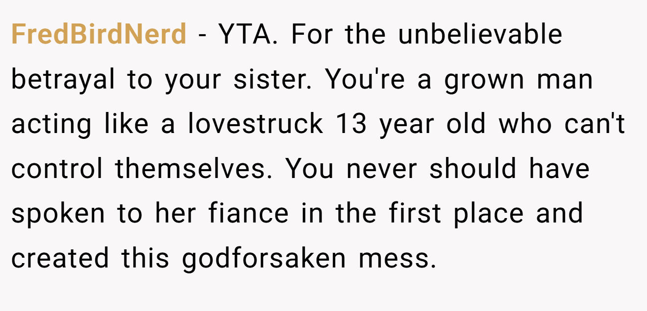 FredBirdNerd - YTA. For the unbelievable betrayal to your sister. You're a grown man acting like a lovestruck 13 year old who can't control themselves. You never should have spoken to her fiance in the first place and created this godforsaken mess.