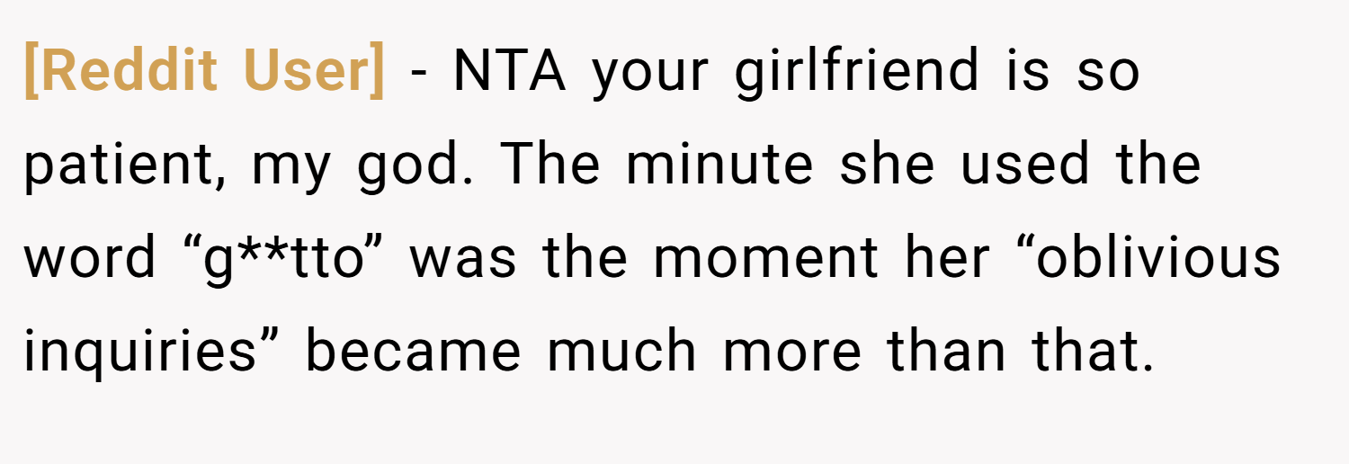 [Reddit User] − NTA your girlfriend is so patient, my god. The minute she used the word “g**tto” was the moment her “oblivious inquiries” became much more than that.