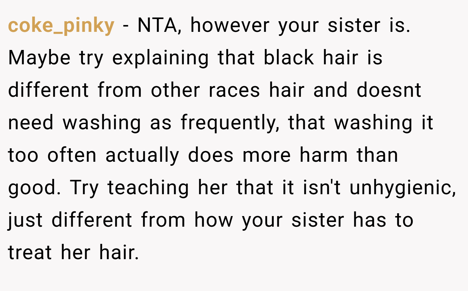 coke_pinky − NTA, however your sister is. Maybe try explaining that black hair is different from other races hair and doesnt need washing as frequently, that washing it too often actually does more harm than good. Try teaching her that it isn't unhygienic, just different from how your sister has to treat her hair.