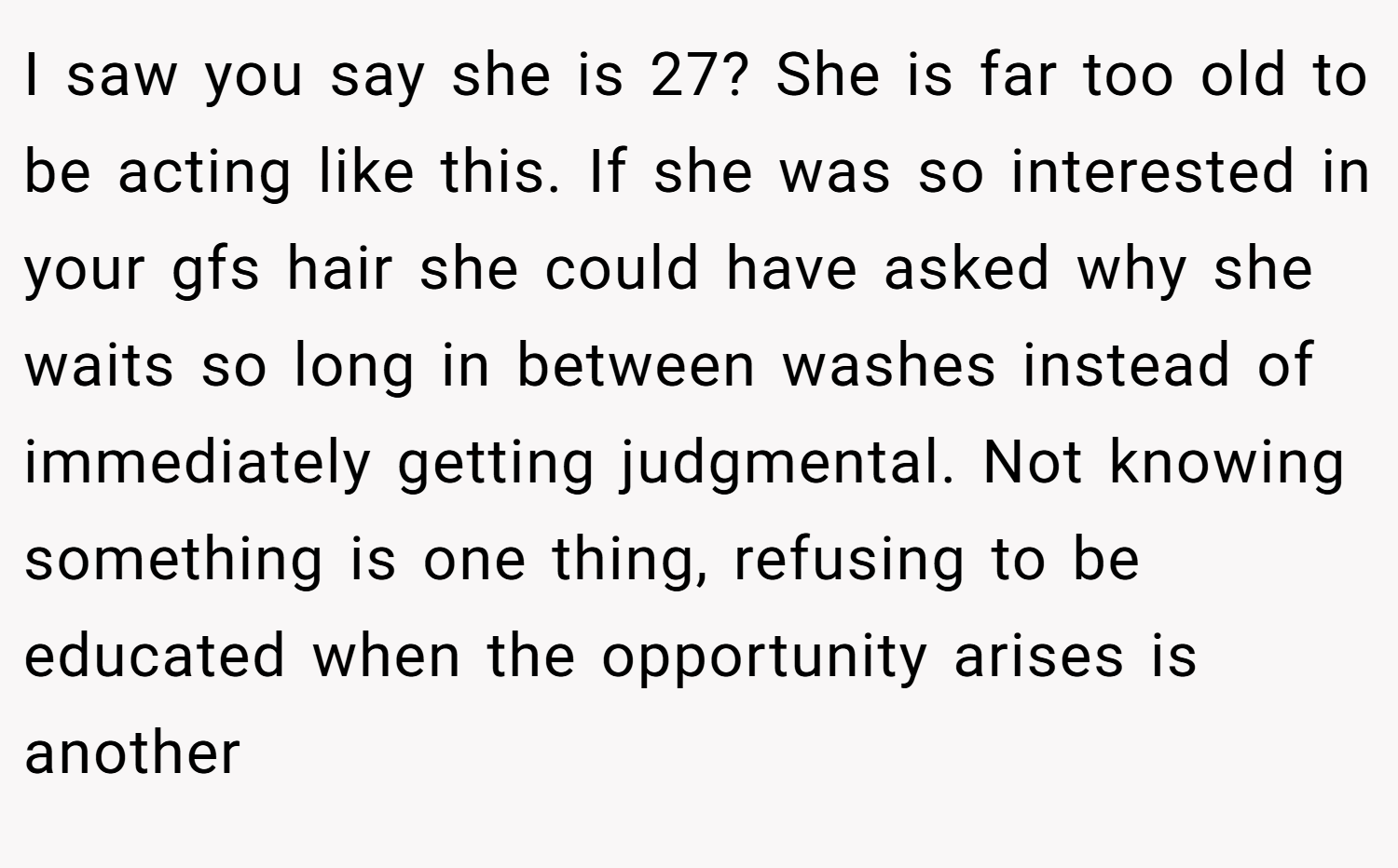 I saw you say she is 27? She is far too old to be acting like this. If she was so interested in your gfs hair she could have asked why she waits so long in between washes instead of immediately getting judgmental. Not knowing something is one thing, refusing to be educated when the opportunity arises is another
