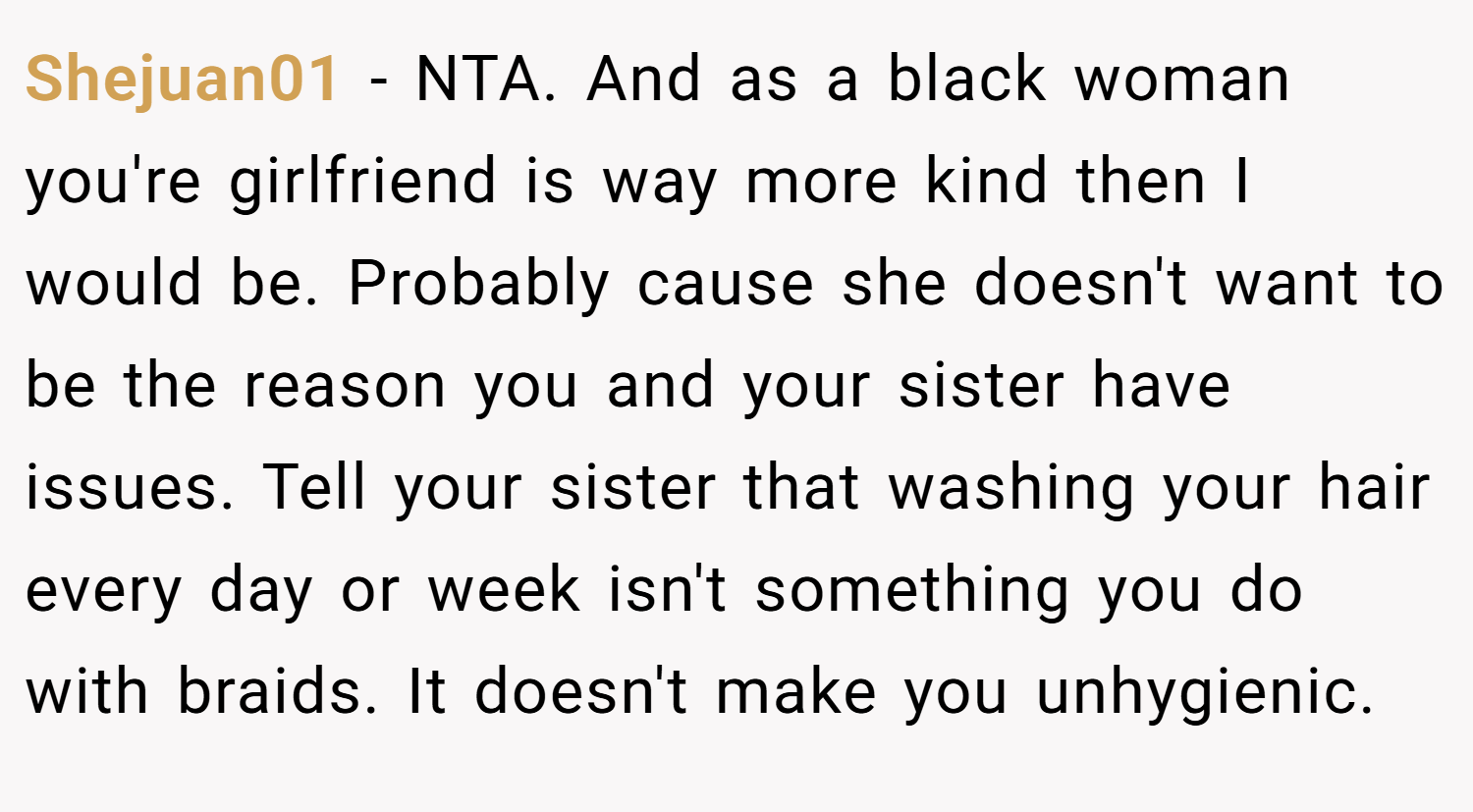 Shejuan01 − NTA. And as a black woman you're girlfriend is way more kind then I would be. Probably cause she doesn't want to be the reason you and your sister have issues. Tell your sister that washing your hair every day or week isn't something you do with braids. It doesn't make you unhygienic.