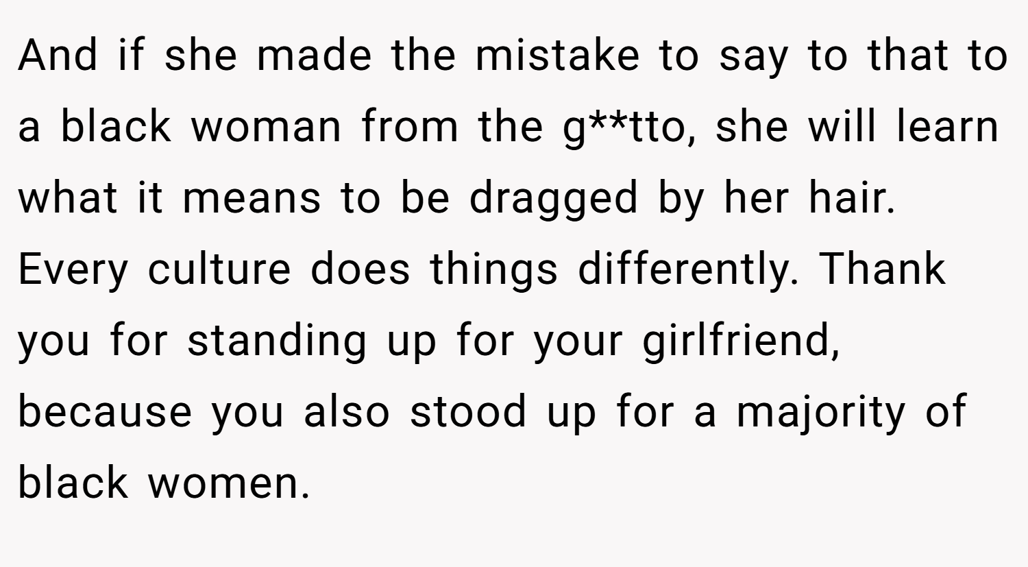 And if she made the mistake to say to that to a black woman from the g**tto, she will learn what it means to be dragged by her hair. Every culture does things differently. Thank you for standing up for your girlfriend, because you also stood up for a majority of black women.