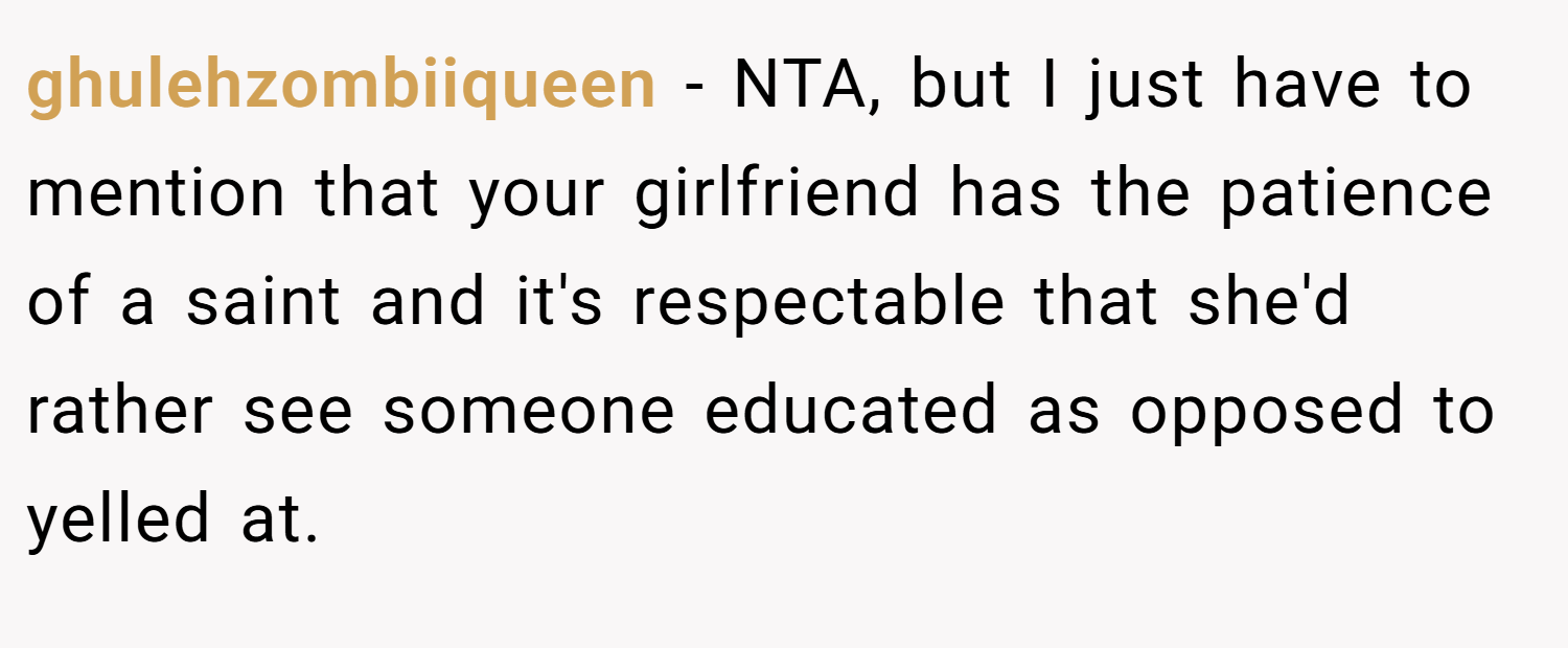 ghulehzombiiqueen − NTA, but I just have to mention that your girlfriend has the patience of a saint and it's respectable that she'd rather see someone educated as opposed to yelled at.