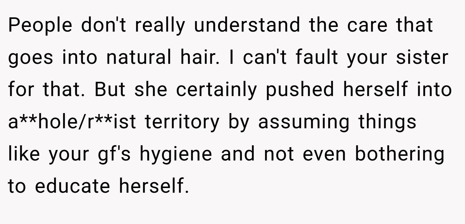 People don't really understand the care that goes into natural hair. I can't fault your sister for that. But she certainly pushed herself into a**hole/r**ist territory by assuming things like your gf's hygiene and not even bothering to educate herself.