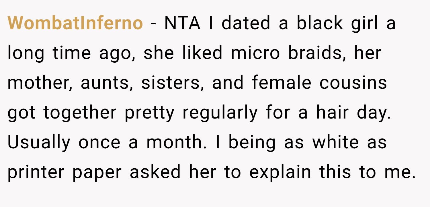 WombatInferno − NTA I dated a black girl a long time ago, she liked micro braids, her mother, aunts, sisters, and female cousins got together pretty regularly for a hair day. Usually once a month. I being as white as printer paper asked her to explain this to me.