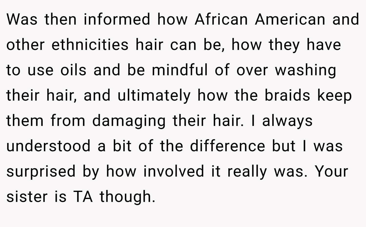 Was then informed how African American and other ethnicities hair can be, how they have to use oils and be mindful of over washing their hair, and ultimately how the braids keep them from damaging their hair. I always understood a bit of the difference but I was surprised by how involved it really was. Your sister is TA though.