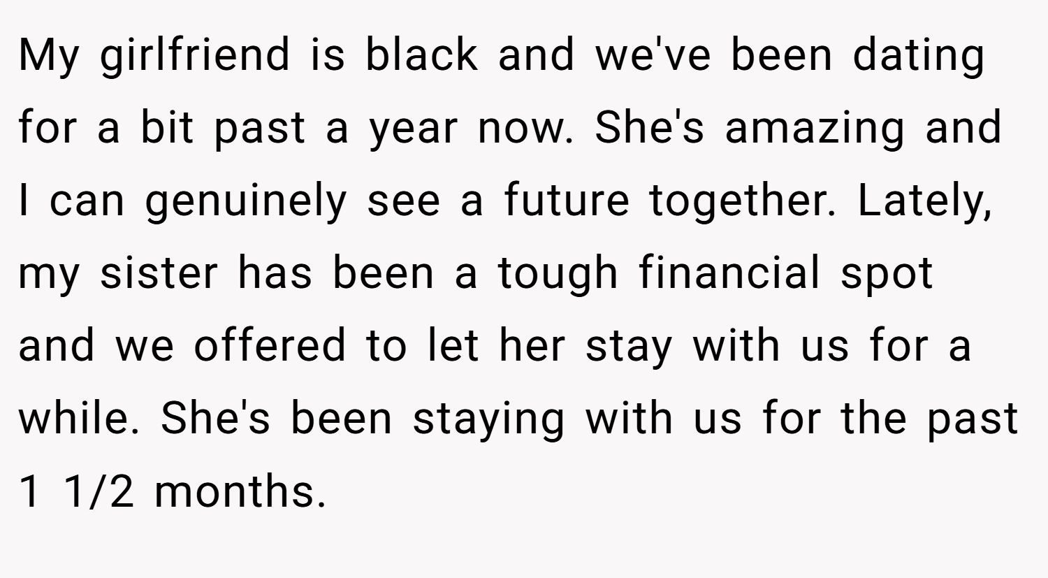 My girlfriend is black and we've been dating for a bit past a year now. She's amazing and I can genuinely see a future together. Lately, my sister has been a tough financial spot and we offered to let her stay with us for a while. She's been staying with us for the past 1 1/2 months.