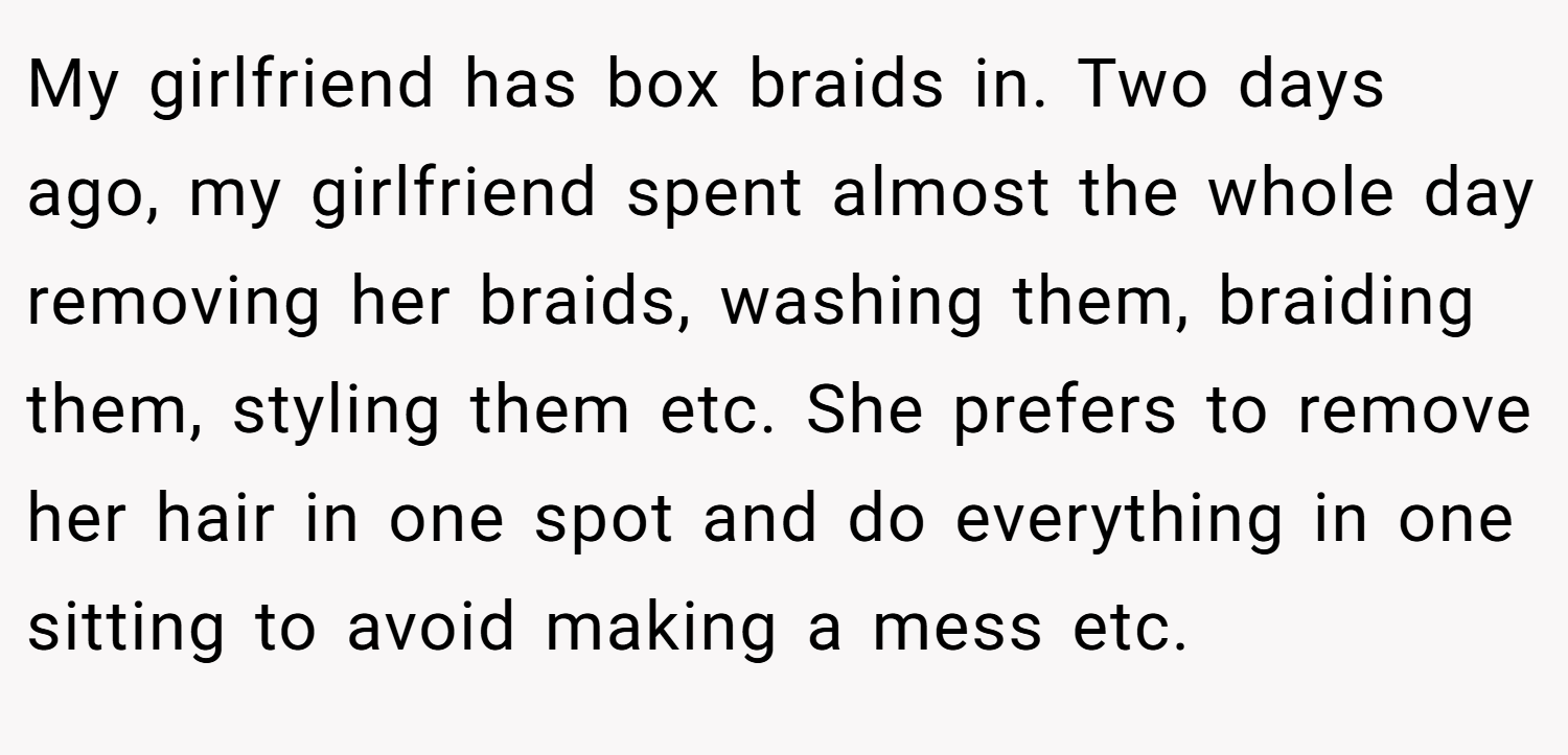 My girlfriend has box braids in. Two days ago, my girlfriend spent almost the whole day removing her braids, washing them, braiding them, styling them etc. She prefers to remove her hair in one spot and do everything in one sitting to avoid making a mess etc.