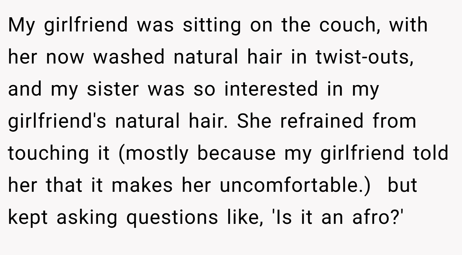 My girlfriend was sitting on the couch, with her now washed natural hair in twist-outs, and my sister was so interested in my girlfriend's natural hair. She refrained from touching it (mostly because my girlfriend told her that it makes her uncomfortable.)  but kept asking questions like, 'Is it an afro?'