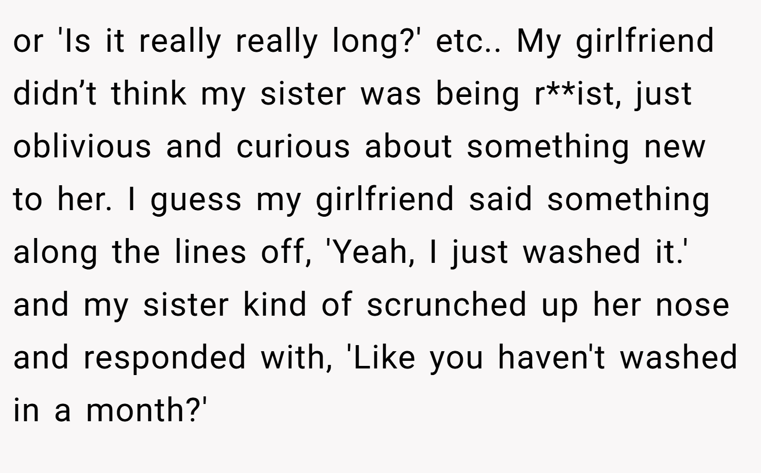or 'Is it really really long?' etc.. My girlfriend didn’t think my sister was being r**ist, just oblivious and curious about something new to her. I guess my girlfriend said something along the lines off, 'Yeah, I just washed it.' and my sister kind of scrunched up her nose and responded with, 'Like you haven't washed in a month?'