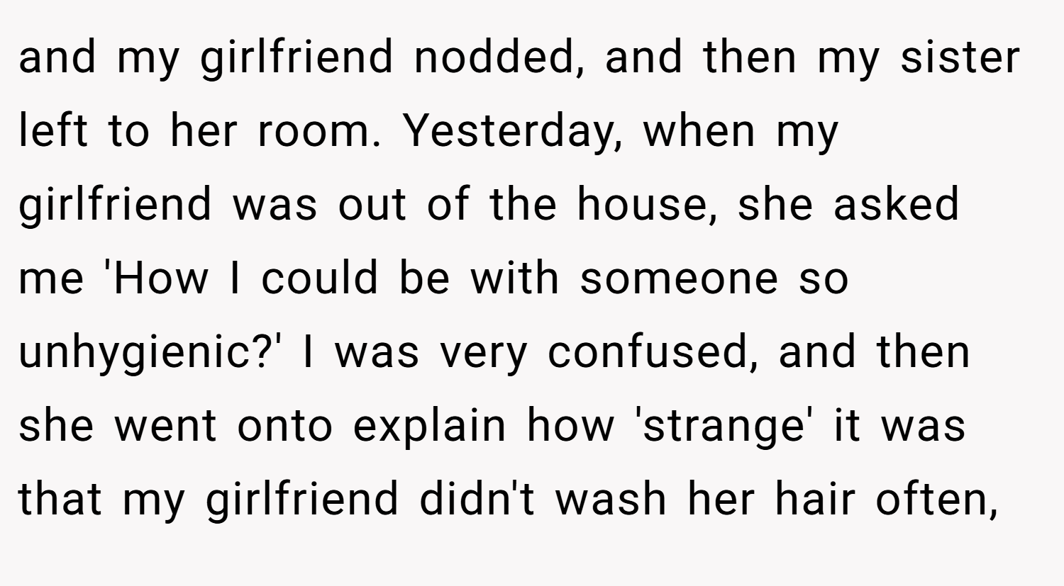 and my girlfriend nodded, and then my sister left to her room. Yesterday, when my girlfriend was out of the house, she asked me 'How I could be with someone so unhygienic?' I was very confused, and then she went onto explain how 'strange' it was that my girlfriend didn't wash her hair often,