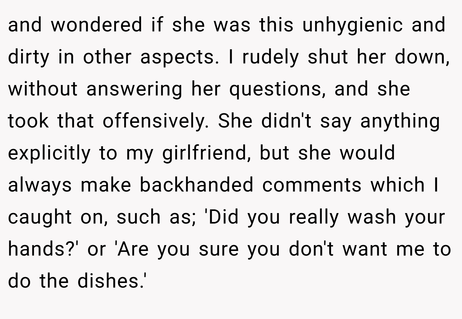 and wondered if she was this unhygienic and dirty in other aspects. I rudely shut her down, without answering her questions, and she took that offensively. She didn't say anything explicitly to my girlfriend, but she would always make backhanded comments which I caught on, such as; 'Did you really wash your hands?' or 'Are you sure you don't want me to do the dishes.'