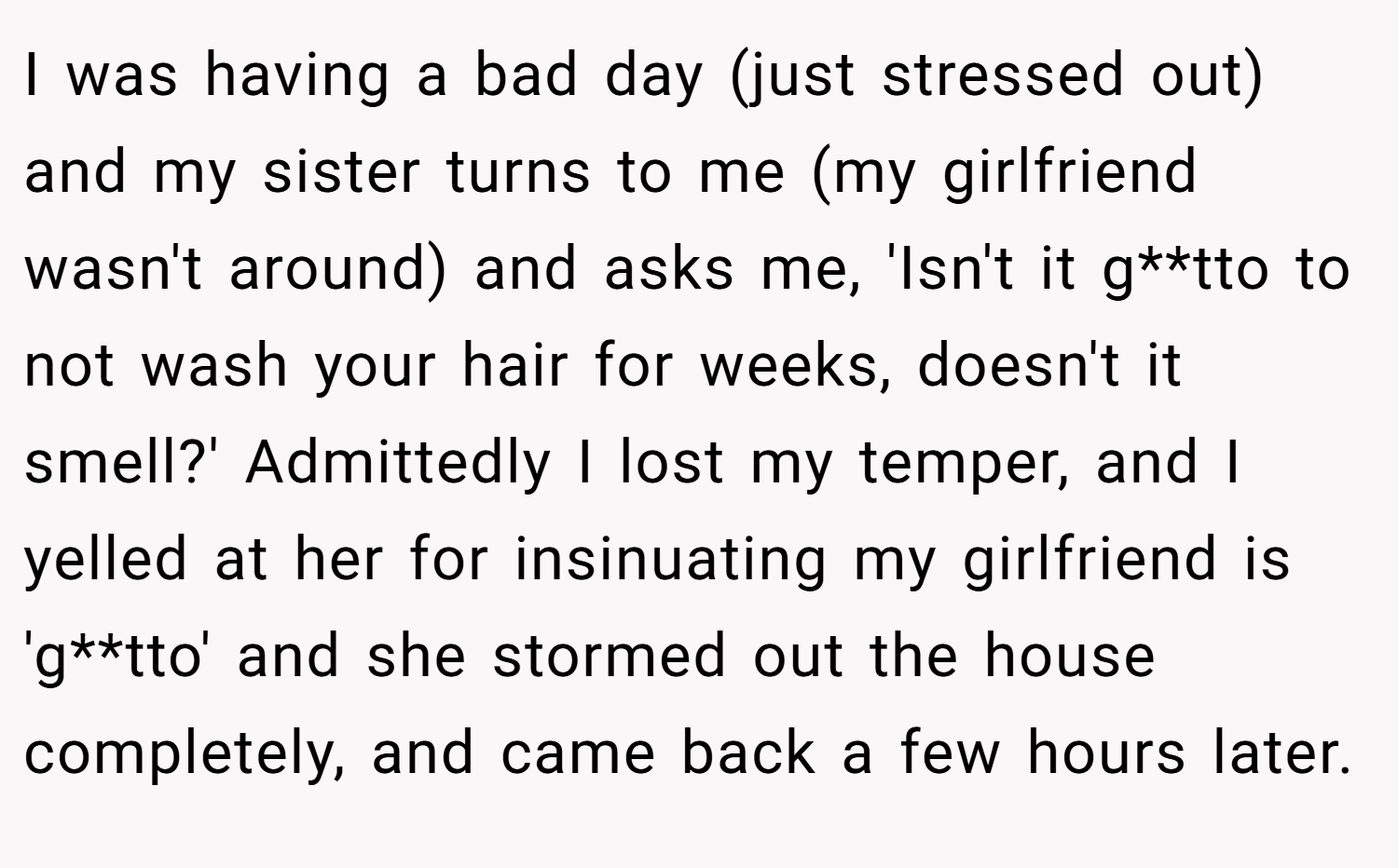 I was having a bad day (just stressed out) and my sister turns to me (my girlfriend wasn't around) and asks me, 'Isn't it g**tto to not wash your hair for weeks, doesn't it smell?' Admittedly I lost my temper, and I yelled at her for insinuating my girlfriend is 'g**tto' and she stormed out the house completely, and came back a few hours later.