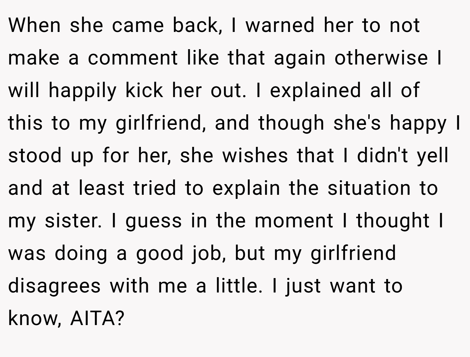 When she came back, I warned her to not make a comment like that again otherwise I will happily kick her out. I explained all of this to my girlfriend, and though she's happy I stood up for her, she wishes that I didn't yell and at least tried to explain the situation to my sister. I guess in the moment I thought I was doing a good job, but my girlfriend disagrees with me a little. I just want to know, AITA?