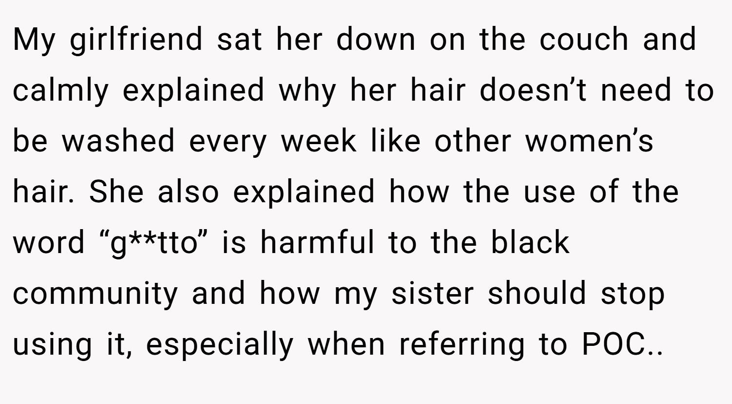 My girlfriend sat her down on the couch and calmly explained why her hair doesn’t need to be washed every week like other women’s hair. She also explained how the use of the word “g**tto” is harmful to the black community and how my sister should stop using it, especially when referring to POC..