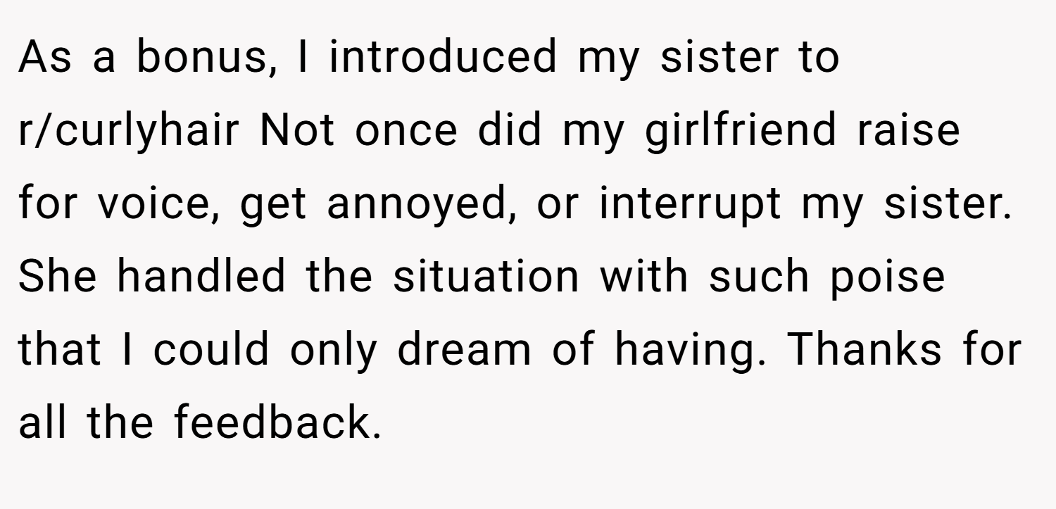 As a bonus, I introduced my sister to r/curlyhair Not once did my girlfriend raise for voice, get annoyed, or interrupt my sister. She handled the situation with such poise that I could only dream of having. Thanks for all the feedback.