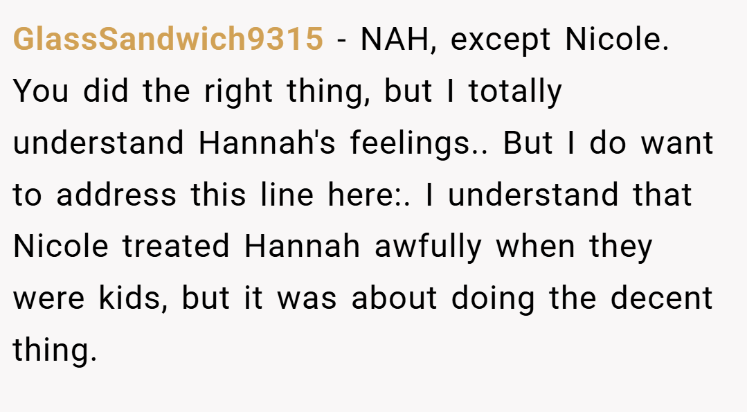 GlassSandwich9315 − NAH, except Nicole. You did the right thing, but I totally understand Hannah's feelings.. But I do want to address this line here:. I understand that Nicole treated Hannah awfully when they were kids, but it was about doing the decent thing.