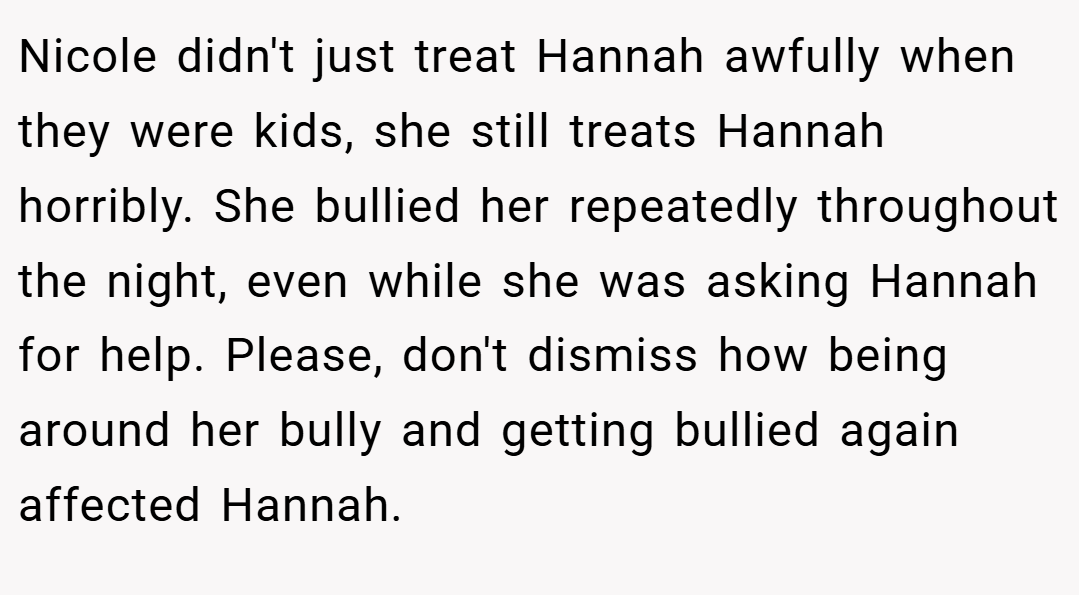 Nicole didn't just treat Hannah awfully when they were kids, she still treats Hannah horribly. She bullied her repeatedly throughout the night, even while she was asking Hannah for help. Please, don't dismiss how being around her bully and getting bullied again affected Hannah.