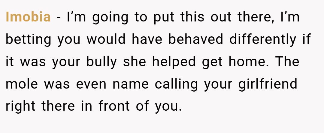 Imobia − I’m going to put this out there, I’m betting you would have behaved differently if it was your bully she helped get home. The mole was even name calling your girlfriend right there in front of you.