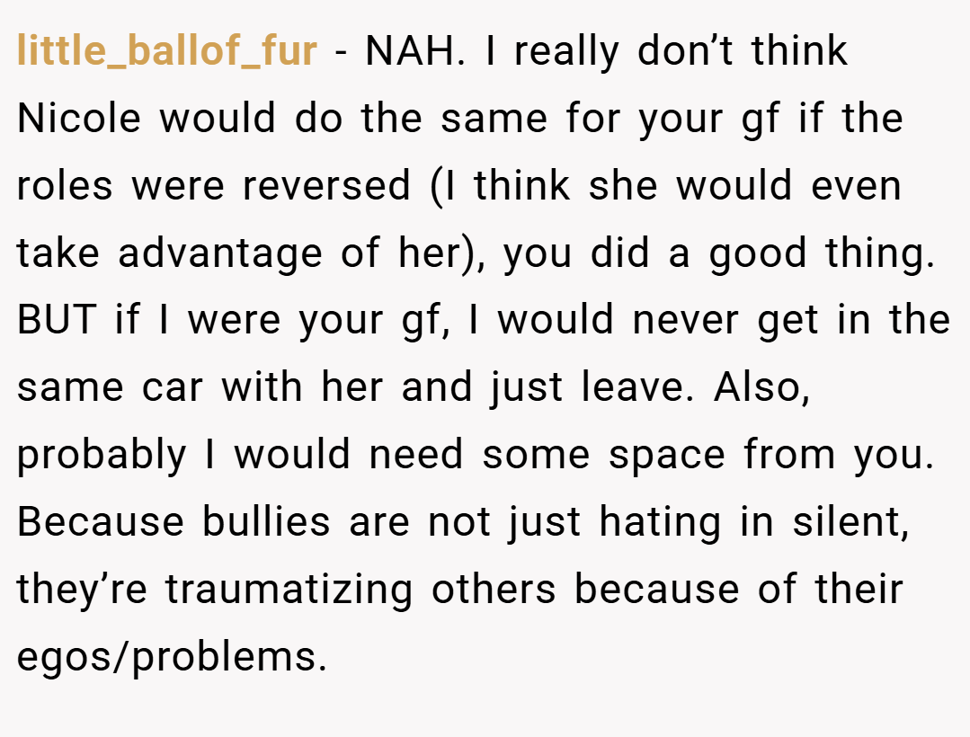little_ballof_fur − NAH. I really don’t think Nicole would do the same for your gf if the roles were reversed (I think she would even take advantage of her), you did a good thing. BUT if I were your gf, I would never get in the same car with her and just leave. Also, probably I would need some space from you. Because bullies are not just hating in silent, they’re traumatizing others because of their egos/problems.