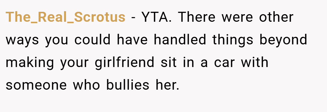 The_Real_Scrotus − YTA. There were other ways you could have handled things beyond making your girlfriend sit in a car with someone who bullies her.