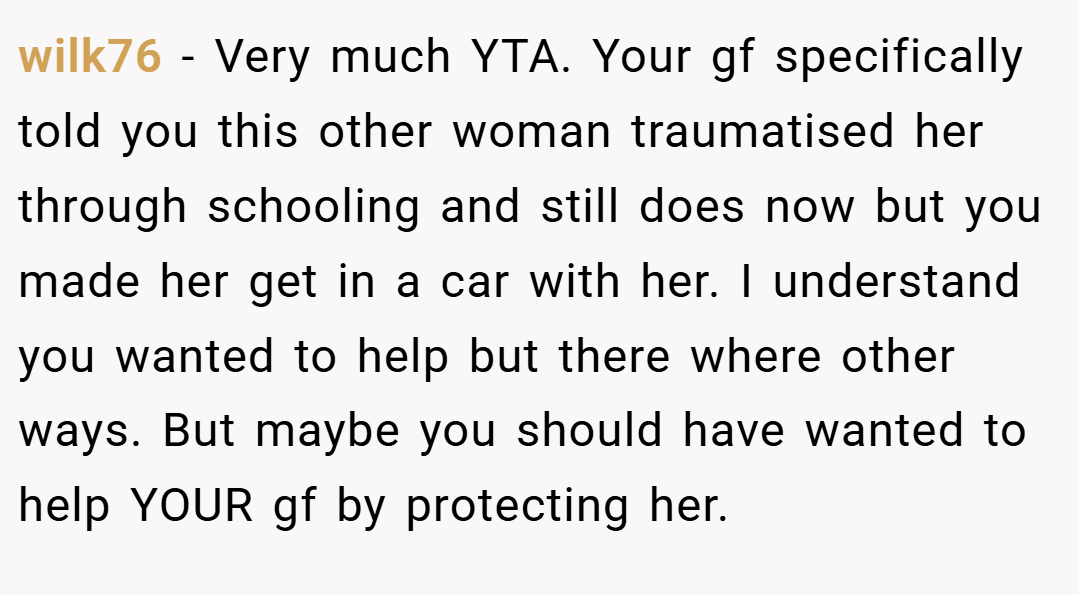 wilk76 − Very much YTA. Your gf specifically told you this other woman traumatised her through schooling and still does now but you made her get in a car with her. I understand you wanted to help but there where other ways. But maybe you should have wanted to help YOUR gf by protecting her.