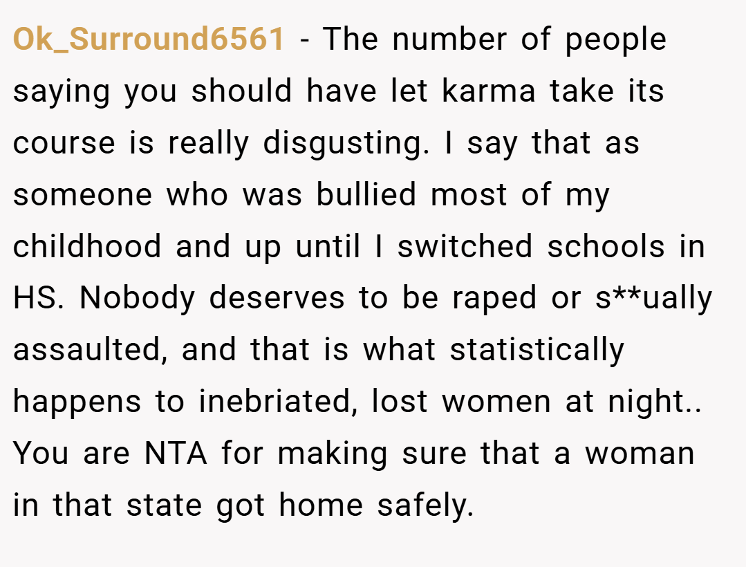 Ok_Surround6561 − The number of people saying you should have let karma take its course is really disgusting. I say that as someone who was bullied most of my childhood and up until I switched schools in HS. Nobody deserves to be raped or s**ually assaulted, and that is what statistically happens to inebriated, lost women at night.. You are NTA for making sure that a woman in that state got home safely.