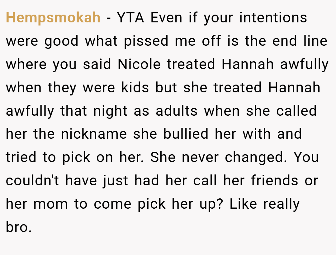 Hempsmokah − YTA Even if your intentions were good what pissed me off is the end line where you said Nicole treated Hannah awfully when they were kids but she treated Hannah awfully that night as adults when she called her the nickname she bullied her with and tried to pick on her. She never changed. You couldn't have just had her call her friends or her mom to come pick her up? Like really bro.