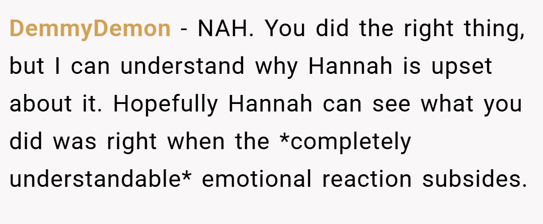DemmyDemon − NAH. You did the right thing, but I can understand why Hannah is upset about it. Hopefully Hannah can see what you did was right when the *completely understandable* emotional reaction subsides.