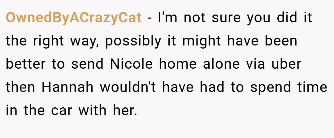 OwnedByACrazyCat − I'm not sure you did it the right way, possibly it might have been better to send Nicole home alone via uber then Hannah wouldn't have had to spend time in the car with her.