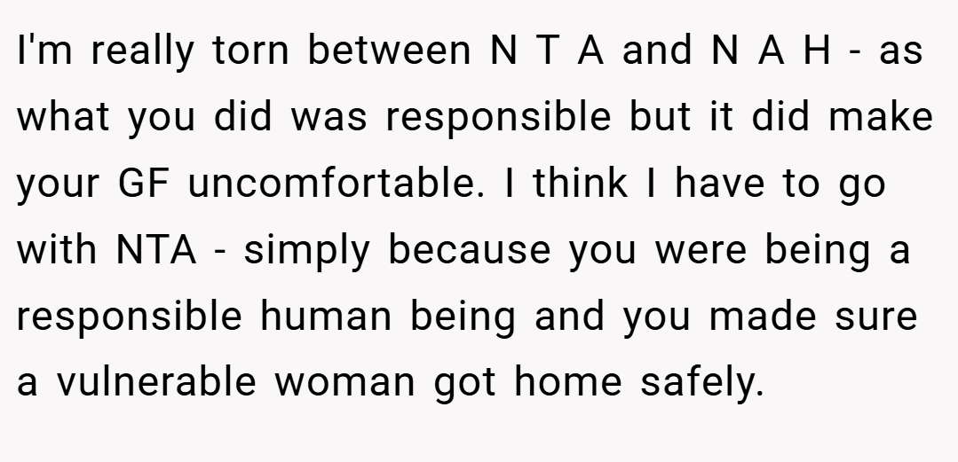 I'm really torn between N T A and N A H - as what you did was responsible but it did make your GF uncomfortable. I think I have to go with NTA - simply because you were being a responsible human being and you made sure a vulnerable woman got home safely.