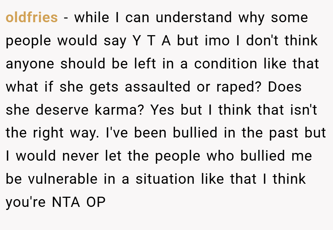 oldfries − while I can understand why some people would say Y T A but imo I don't think anyone should be left in a condition like that what if she gets assaulted or raped? Does she deserve karma? Yes but I think that isn't the right way. I've been bullied in the past but I would never let the people who bullied me be vulnerable in a situation like that I think you're NTA OP