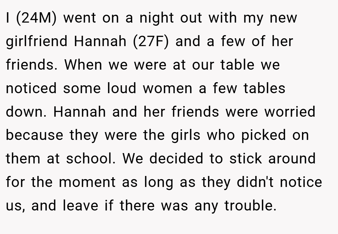 I (24M) went on a night out with my new girlfriend Hannah (27F) and a few of her friends. When we were at our table we noticed some loud women a few tables down. Hannah and her friends were worried because they were the girls who picked on them at school. We decided to stick around for the moment as long as they didn't notice us, and leave if there was any trouble.