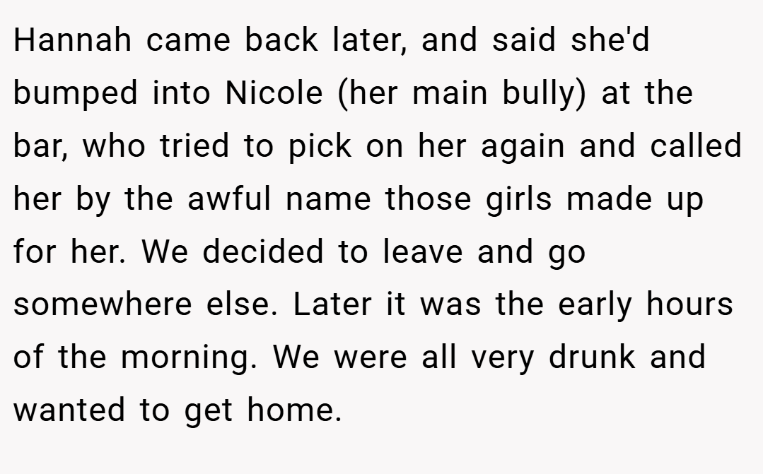 Hannah came back later, and said she'd bumped into Nicole (her main bully) at the bar, who tried to pick on her again and called her by the awful name those girls made up for her. We decided to leave and go somewhere else. Later it was the early hours of the morning. We were all very drunk and wanted to get home.