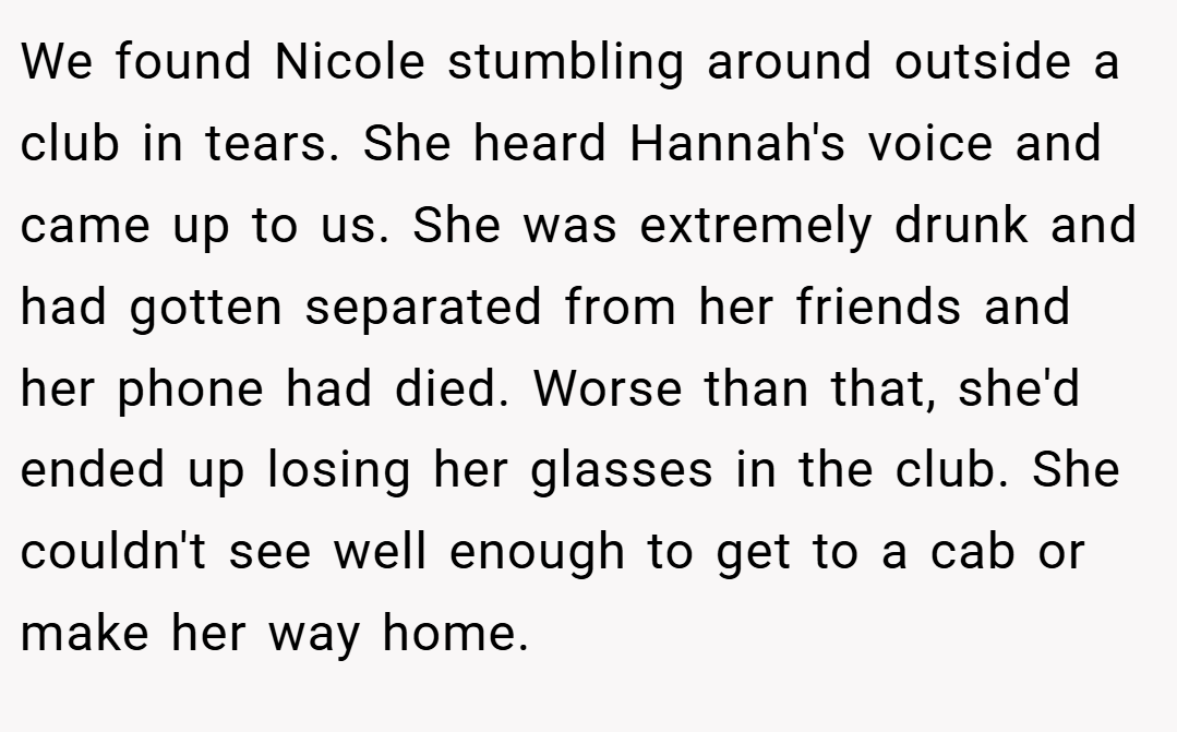 We found Nicole stumbling around outside a club in tears. She heard Hannah's voice and came up to us. She was extremely drunk and had gotten separated from her friends and her phone had died. Worse than that, she'd ended up losing her glasses in the club. She couldn't see well enough to get to a cab or make her way home.