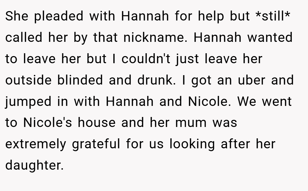 She pleaded with Hannah for help but *still* called her by that nickname. Hannah wanted to leave her but I couldn't just leave her outside blinded and drunk. I got an uber and jumped in with Hannah and Nicole. We went to Nicole's house and her mum was extremely grateful for us looking after her daughter.