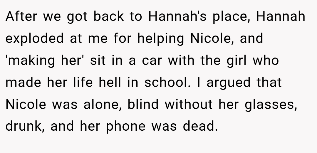 After we got back to Hannah's place, Hannah exploded at me for helping Nicole, and 'making her' sit in a car with the girl who made her life hell in school. I argued that Nicole was alone, blind without her glasses, drunk, and her phone was dead.
