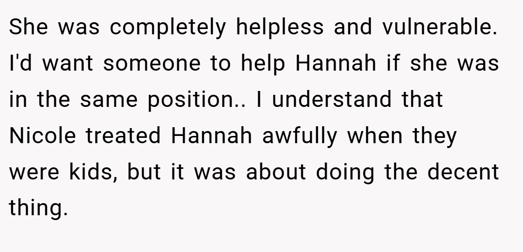 She was completely helpless and vulnerable. I'd want someone to help Hannah if she was in the same position.. I understand that Nicole treated Hannah awfully when they were kids, but it was about doing the decent thing.