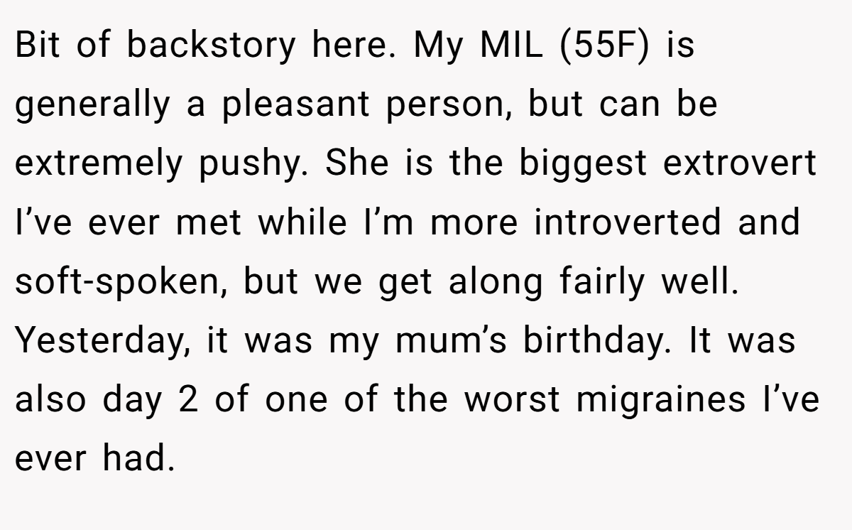 Bit of backstory here. My MIL (55F) is generally a pleasant person, but can be extremely pushy. She is the biggest extrovert I’ve ever met while I’m more introverted and soft-spoken, but we get along fairly well. Yesterday, it was my mum’s birthday. It was also day 2 of one of the worst migraines I’ve ever had.