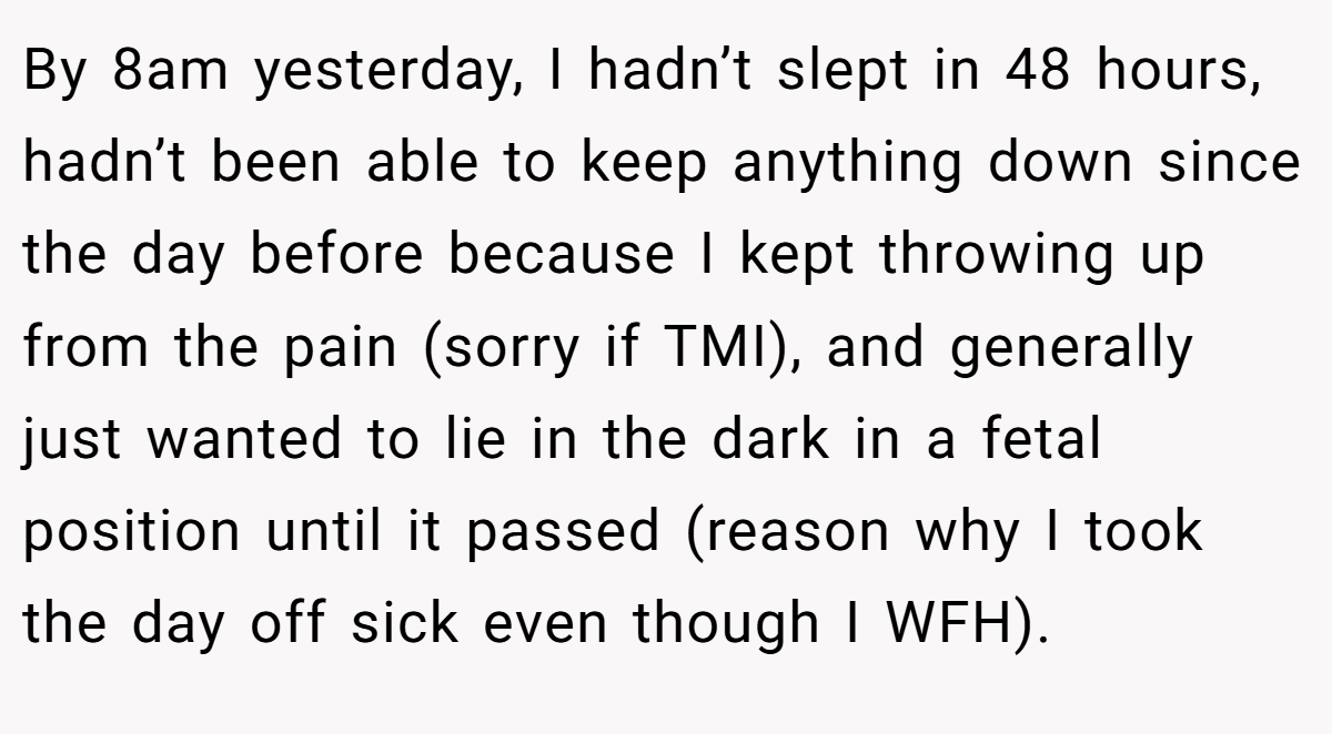 By 8am yesterday, I hadn’t slept in 48 hours, hadn’t been able to keep anything down since the day before because I kept throwing up from the pain (sorry if TMI), and generally just wanted to lie in the dark in a fetal position until it passed (reason why I took the day off sick even though I WFH).