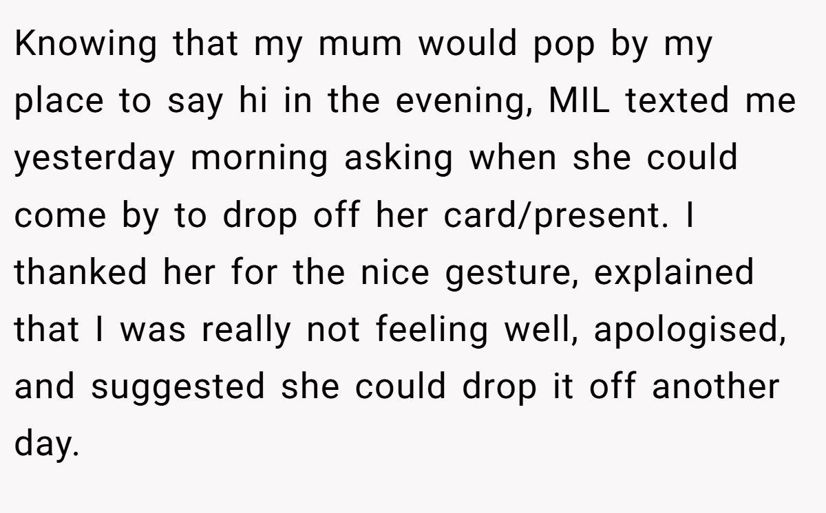 Knowing that my mum would pop by my place to say hi in the evening, MIL texted me yesterday morning asking when she could come by to drop off her card/present. I thanked her for the nice gesture, explained that I was really not feeling well, apologised, and suggested she could drop it off another day.