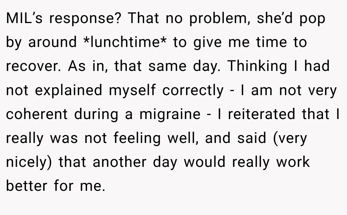 MIL’s response? That no problem, she’d pop by around *lunchtime* to give me time to recover. As in, that same day. Thinking I had not explained myself correctly - I am not very coherent during a migraine - I reiterated that I really was not feeling well, and said (very nicely) that another day would really work better for me.