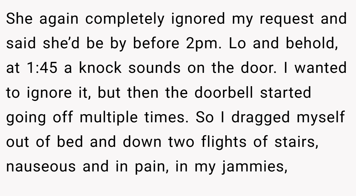 She again completely ignored my request and said she’d be by before 2pm. Lo and behold, at 1:45 a knock sounds on the door. I wanted to ignore it, but then the doorbell started going off multiple times. So I dragged myself out of bed and down two flights of stairs, nauseous and in pain, in my jammies,