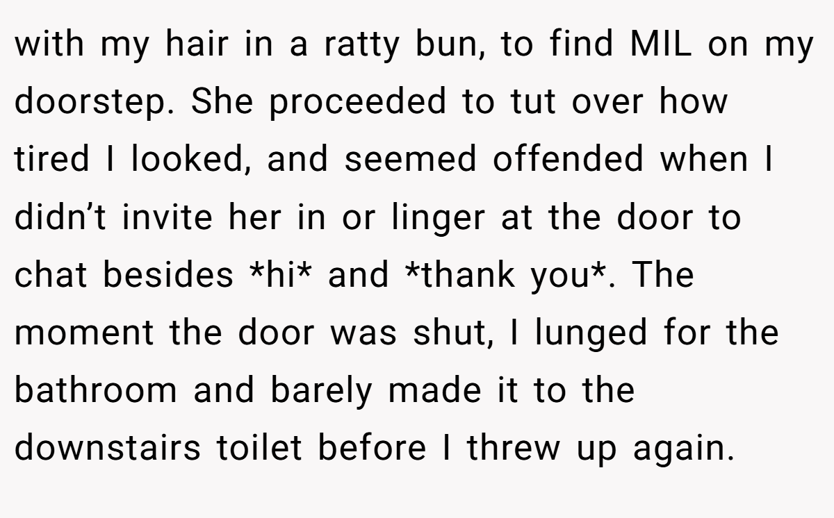 with my hair in a ratty bun, to find MIL on my doorstep. She proceeded to tut over how tired I looked, and seemed offended when I didn’t invite her in or linger at the door to chat besides *hi* and *thank you*. The moment the door was shut, I lunged for the bathroom and barely made it to the downstairs toilet before I threw up again.