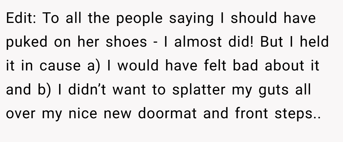 Edit: To all the people saying I should have puked on her shoes - I almost did! But I held it in cause a) I would have felt bad about it and b) I didn’t want to splatter my guts all over my nice new doormat and front steps..