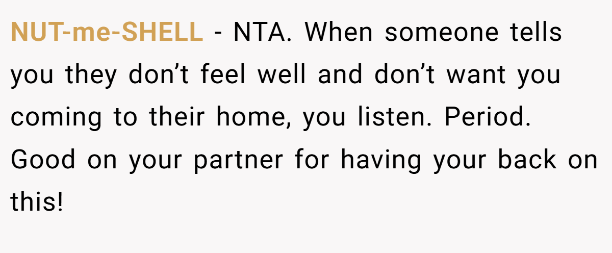 NUT-me-SHELL - NTA. When someone tells you they don’t feel well and don’t want you coming to their home, you listen. Period. Good on your partner for having your back on this!