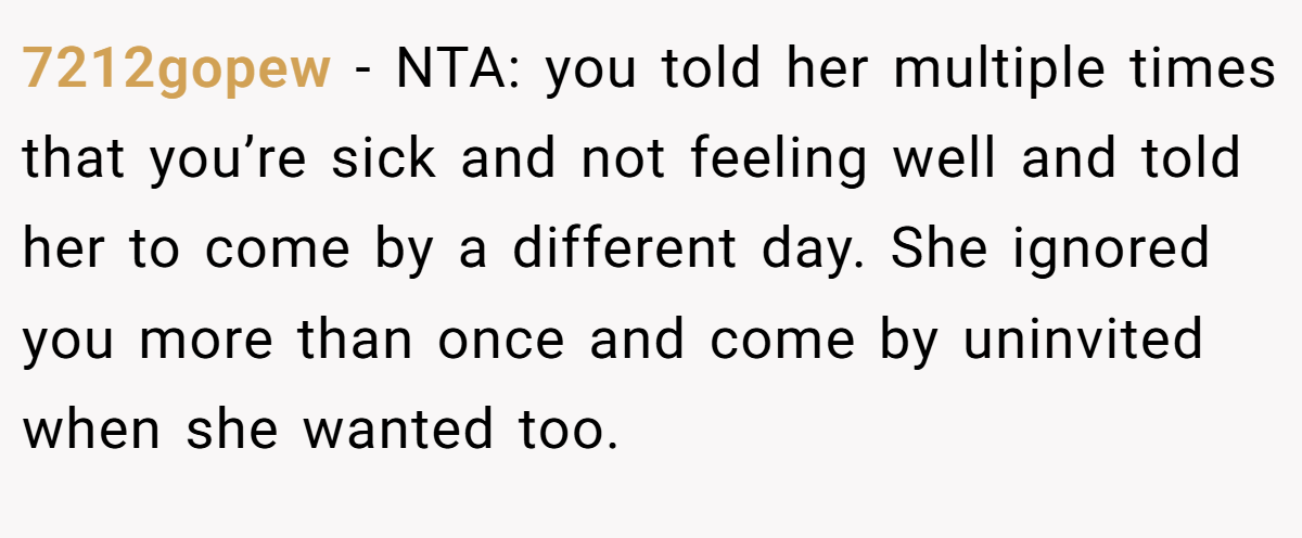 7212gopew - NTA: you told her multiple times that you’re sick and not feeling well and told her to come by a different day. She ignored you more than once and come by uninvited when she wanted too.